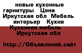 новые кухонные гарнитуры › Цена ­ 8 600 - Иркутская обл. Мебель, интерьер » Кухни. Кухонная мебель   . Иркутская обл.